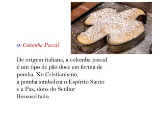 9. Colomba Pascal
De origem italiana, a colomba pascal
é um tipo de pão doce em forma de
pomba. No Cristianismo,
a pomba simboliza o Espírito Santo
e a Paz, dons do Senhor
Ressuscitado.
 