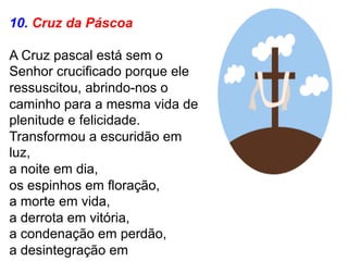10. Cruz da Páscoa
A Cruz pascal está sem o
Senhor crucificado porque ele
ressuscitou, abrindo-nos o
caminho para a mesma vida de
plenitude e felicidade.
Transformou a escuridão em
luz,
a noite em dia,
os espinhos em floração,
a morte em vida,
a derrota em vitória,
a condenação em perdão,
a desintegração em
 