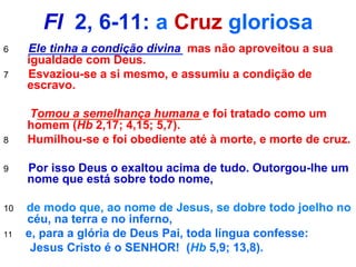 Fl 2, 6-11: a Cruz gloriosa
6 Ele tinha a condição divina mas não aproveitou a sua
igualdade com Deus.
7 Esvaziou-se a si mesmo, e assumiu a condição de
escravo.
Tomou a semelhança humana e foi tratado como um
homem (Hb 2,17; 4,15; 5,7).
8 Humilhou-se e foi obediente até à morte, e morte de cruz.
9 Por isso Deus o exaltou acima de tudo. Outorgou-lhe um
nome que está sobre todo nome,
10 de modo que, ao nome de Jesus, se dobre todo joelho no
céu, na terra e no inferno,
11 e, para a glória de Deus Pai, toda língua confesse:
Jesus Cristo é o SENHOR! (Hb 5,9; 13,8).
 