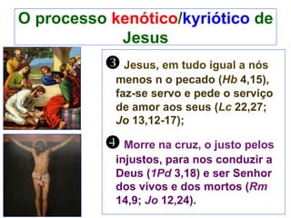 O processo kenótico/kyriótico de
Jesus
w Jesus, em tudo igual a nós
menos n o pecado (Hb 4,15),
faz-se servo e pede o serviço
de amor aos seus (Lc 22,27;
Jo 13,12-17);
x Morre na cruz, o justo pelos
injustos, para nos conduzir a
Deus (1Pd 3,18) e ser Senhor
dos vivos e dos mortos (Rm
14,9; Jo 12,24).
 