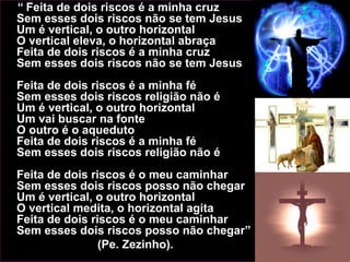 “ Feita de dois riscos é a minha cruz
Sem esses dois riscos não se tem Jesus
Um é vertical, o outro horizontal
O vertical eleva, o horizontal abraça
Feita de dois riscos é a minha cruz
Sem esses dois riscos não se tem Jesus
Feita de dois riscos é a minha fé
Sem esses dois riscos religião não é
Um é vertical, o outro horizontal
Um vai buscar na fonte
O outro é o aqueduto
Feita de dois riscos é a minha fé
Sem esses dois riscos religião não é
Feita de dois riscos é o meu caminhar
Sem esses dois riscos posso não chegar
Um é vertical, o outro horizontal
O vertical medita, o horizontal agita
Feita de dois riscos é o meu caminhar
Sem esses dois riscos posso não chegar”
(Pe. Zezinho).
 