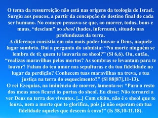 O tema da ressurreição não está nas origens da teologia de Israel.
Surgiu aos poucos, a partir da concepção de destino final de cada
ser humano. No começo pensava-se que, ao morrer, todos, bons e
maus, “desciam” ao sheol (hades, infernum), situado nas
profundezas da terra.
A diferença consistia em não mais poder louvar a Deus, naquele
lugar sombrio. Daí a pergunta do salmista: “Na morte ninguém se
lembra de ti; quem te louvaria no sheol?” (Sl 6,6). Ou, então,
“realizas maravilhas pelos mortos? As sombras se levantam para te
louvar? Falam do teu amor nas sepulturas e da tua fidelidade no
lugar da perdição? Conhecem tuas maravilhas na treva, e tua
justiça na terra do esquecimento?” (Sl 88[87],11-13).
O rei Ezequias, na iminência de morrer, lamenta-se: “Para o resto
dos meus anos ficarei às portas do sheol. Eu disse: Não tornarei a
ver Deus na terra dos viventes. [...] Com efeito, não é o sheol que te
louva, nem a morte que te glorifica, pois já não esperam em tua
fidelidade aqueles que descem à cova!” (Is 38,10-11.18).
 