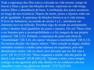 Toda a esperança dos fiéis estava colocada na vida terrena: tempo de
louvar a Deus e gozar das bênçãos divinas, expressas na vida longa,
muitos filhos e abundância de bens. A retribuição dos justos acontecia
ao longo de sua existência. Depois da morte, justos e injustos estão em
pé de igualdade. A esperança de bênçãos limitava-se à vida terrena.
O livro da Sabedoria, na metade do século I a.C., introduziu um
elemento novo na reflexão. Percebeu algo de errado no ensinamento
sobre o destino final igualitário de justos e injustos. Ele crê “Deus criou
o ser humano para a incorruptibilidade e o fez imagem de sua própria
natureza” (Sb 2,23). Portanto, a esperança do justo está cheia de
“imortalidade” (Sb 3,4); ele espera “alcançar a imortalidade” (Sb 8,13).
Na mesma direção vão alguns salmos: “Meu coração se alegra, minhas
entranhas exultam e minha carne repousa em segurança; pois não
abandonarás minha vida no sheol, nem deixarás que teu fiel veja a
cova” (Sl 16 [15],9-10); “Deus resgatará a minha vida das garras do
sheol, e me tomará” (Sl 49 [48],16); “Quanto a mim, estou sempre
contigo, tu me agarraste pela mão direita; tu me conduzes com teu
conselho e com a tua glória me atrairás” (73[72],23-24).
 