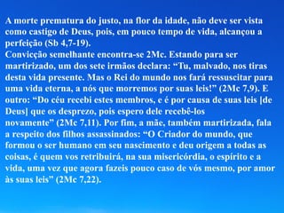 A morte prematura do justo, na flor da idade, não deve ser vista
como castigo de Deus, pois, em pouco tempo de vida, alcançou a
perfeição (Sb 4,7-19).
Convicção semelhante encontra-se 2Mc. Estando para ser
martirizado, um dos sete irmãos declara: “Tu, malvado, nos tiras
desta vida presente. Mas o Rei do mundo nos fará ressuscitar para
uma vida eterna, a nós que morremos por suas leis!” (2Mc 7,9). E
outro: “Do céu recebi estes membros, e é por causa de suas leis [de
Deus] que os desprezo, pois espero dele recebê-los
novamente” (2Mc 7,11). Por fim, a mãe, também martirizada, fala
a respeito dos filhos assassinados: “O Criador do mundo, que
formou o ser humano em seu nascimento e deu origem a todas as
coisas, é quem vos retribuirá, na sua misericórdia, o espírito e a
vida, uma vez que agora fazeis pouco caso de vós mesmo, por amor
às suas leis” (2Mc 7,22).
 