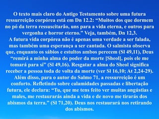 O texto mais claro do Antigo Testamento sobre uma futura
ressurreição corpórea está em Dn 12.2: “Muitos dos que dormem
no pó da terra ressuscitarão, uns para a vida eterna, e outros para
vergonha e horror eterno.” Veja, também, Dn 12,3.
A futura vida corpórea não é apenas uma verdade a ser falada,
mas também uma esperança a ser cantada. O salmista observa
que, enquanto os sábios e estultos ambos perecem (Sl 49,11), Deus
“remirá a minha alma do poder da morte [Sheol], pois ele me
tomará para si” (Sl 49,16). Resgatar a alma do Sheol significa
receber a pessoa toda de volta da morte (ver Sl 16,10; At 2,24-29).
Além disso, para o autor do Salmo 71, a ressurreição é um
conforto. Refletindo sobre calamidades passadas e libertação
futura, ele declara: “Tu, que me tens feito ver muitas angústias e
males, me restaurarás ainda a vida e de novo me tirarás dos
abismos da terra.” (Sl 71,20). Deus nos restaurará nos retirando
dos abismos.
 