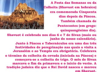 A Festa das Semanas ou da
Colheita (Shavuot em hebraico)
era comemorada Cinquenta
dias depois da Páscoa.
Também chamada de
Pentecostes (em grego:
quinquangésimo dia).
Shavuot é celebrada nos dias 6 e 7 de Sivan (maio ou
junho do nosso calendário).
Junto à Páscoa e Tabernáculos era uma das três
festividades de peregrinação nas quais a visita a
Jerusalém e ao Templo era obrigatória. Celebrava
o término da colheita da cevada (iniciada na Páscoa) e
começava-se a colheita do trigo. O mês de Sivan
marcava o fim da primavera e o início do verão. A
tradição judaica diz que o Rei David nasceu e morreu
 