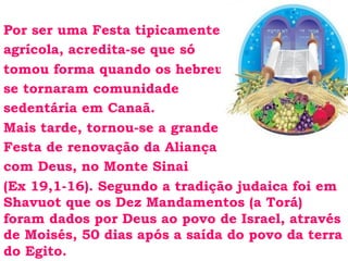Por ser uma Festa tipicamente
agrícola, acredita-se que só
tomou forma quando os hebreus
se tornaram comunidade
sedentária em Canaã.
Mais tarde, tornou-se a grande
Festa de renovação da Aliança
com Deus, no Monte Sinai
(Ex 19,1-16). Segundo a tradição judaica foi em
Shavuot que os Dez Mandamentos (a Torá)
foram dados por Deus ao povo de Israel, através
de Moisés, 50 dias após a saída do povo da terra
do Egito.
 