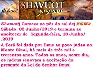 ‫שׁבוּעוֹת‬
Shavuot) Começa ao pôr do sol de(
Sábado, 08 Junho/2019 e termina ao
anoitecer de Segunda-feira, 10 Junho/
.2019
A Torá foi dada por Deus ao povo judeu no
Monte Sinai, há mais de três mil e
trezentos anos. Todos os anos, neste dia,
os judeus renovam a aceitação do
presente da Lei do Senhor Deus.
 