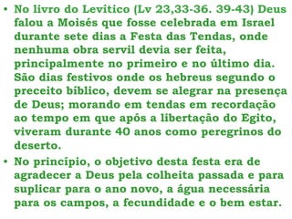 • No livro do Levítico (Lv 23,33-36. 39-43) Deus
falou a Moisés que fosse celebrada em Israel
durante sete dias a Festa das Tendas, onde
nenhuma obra servil devia ser feita,
principalmente no primeiro e no último dia.
São dias festivos onde os hebreus segundo o
preceito bíblico, devem se alegrar na presença
de Deus; morando em tendas em recordação
ao tempo em que após a libertação do Egito,
viveram durante 40 anos como peregrinos do
deserto.
• No princípio, o objetivo desta festa era de
agradecer a Deus pela colheita passada e para
suplicar para o ano novo, a água necessária
para os campos, a fecundidade e o bem estar.
 