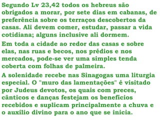 Segundo Lv 23,42 todos os hebreus são
obrigados a morar, por sete dias em cabanas, de
preferência sobre os terraços descobertos da
casas. Ali devem comer, estudar, passar a vida
cotidiana; alguns inclusive ali dormem.
Em toda a cidade ao redor das casas e sobre
elas, nas ruas e becos, nos prédios e nos
mercados, pode-se ver uma simples tenda
coberta com folhas de palmeira.
A solenidade recebe nas Sinagogas uma liturgia
especial. O "muro das lamentações" é visitado
por Judeus devotos, os quais com preces,
cânticos e danças festejam os benefícios
recebidos e suplicam principalmente a chuva e
o auxílio divino para o ano que se inicia.
 
