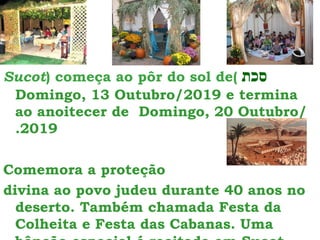 ‫סכת‬
Sucot) começa ao pôr do sol de(
Domingo, 13 Outubro/2019 e termina
ao anoitecer de Domingo, 20 Outubro/
.2019
Comemora a proteção
divina ao povo judeu durante 40 anos no
deserto. Também chamada Festa da
Colheita e Festa das Cabanas. Uma
 