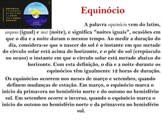 Equinócio
A palavra equinócio vem do latim,
aequus (igual) e nox (noite), e significa "noites iguais", ocasiões em
que o dia e a noite duram o mesmo tempo. Ao medir a duração do
dia, considera-se que o nascer do sol é o instante em que metade
do círculo solar está acima do horizonte, e o pôr do sol (crepúsculo
ou ocaso) o instante em que o círculo solar está metade abaixo do
horizonte. Com esta definição, o dia e a noite durante os
equinócios têm igualmente 12 horas de duração.
Os equinócios ocorrem nos meses de março e setembro, quando
definem mudanças de estação. Em março, o equinócio marca o
início da primavera no hemisfério norte e do outono no hemisfério
sul. Em setembro ocorre o inverso, quando o equinócio marca o
início do outono no hemisfério norte e da primavera no hemisfério
sul.
 