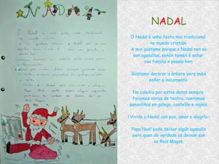 N A D A L O Nadal é unha festa moi tradicional  no mundo cristián. A min gústame porque o Nadal non so son agasallos, senón tamén é estar  coa familia e pasalo ben. Gústame decorar a árbore pero máis poñer o nacemento. No colexio por estas datas sempre  facemos obras de teatro, cantamos panxoliñas en galego, castelán e inglés. ! Vivide o Nadal con paz, amor e alegría ¡ Papa Noel pode deixar algún agasallo pero quen de verdade os deixan son os Reis Magos. 