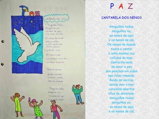 P  A   Z CANTARELA DOS NENOS Amiguiños todos, amiguiños xa, os nenos de aquí e os nenos de alá. Os nenos do mundo todos a cantar a unha mesma voz collidos da man. Cantarela nosa de amor e paz sen penchas nin oídos sen falsa irmanda. Rolda de sorriso dende mar a mar corazóns abertos ollos de amistade. Amiguiños todos amiguiños xa, os nenos de aquí e os nenos de alá. 