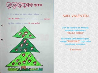 SAN  VALENTÍN O 14 de febreiro en Andrade  todos/as celebramos o  “ DÍA DO AMIGO”. Escribimos unha mensaxe para  o amigo  “INVISIBLE” .  Logo todos  recollemos a mensaxe. ¡ É moi bonito ! 