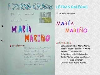 LETRAS GALEGAS 17 de maio adicado a M A R Í A M A R I Ñ O A C T I V I D A D E S : Composición: libro María Mariño Poesía: escenificación : “CARME” Teatro: “Tres cabazas” Baile: Boneco de Palla (malla) Canto: “Catro vellos mariñeiros”   “  Toxos e flores” Libro do mes: María Mariño. 