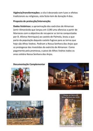 Vigência/transformações: a vila é decorada com luzes e efeitos
tradicionais ou religiosos, esta festa tem de duração 4 dias.

Proposta de protecção/intervenção:

Dados históricos: a aproximação dos exércitos de Almansor
(emir Almorávida que lançou em 1190 uma ofensiva a partir de
Marrocos com o objectivo de recuperar as terras conquistadas
por D. Afonso Henriques) ao castelo de Palmela, levou a que
parte da população daquele castelo fugisse para as terras que
hoje são Alhos Vedros. Pediram a Nossa Senhora dos Anjos que
os protegesse das investidas do exército de Almansor. Como
pagamento pela promessa, o povo de Alhos Vedros todos os
anos celebra Nossa Senhora dos Anjos.



Documentação Complementar
 