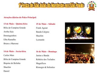 UMA GRANDE FESTA PARA O PÚBLICO BRASILEIRO
Atrações diárias do Palco Principal:
13 de Maio – Quinta-feira
Biliu de Campina Grande
Arriba Saia
Dominguinhos
Elba Ramalho
Bruno e Marrone
14 de Maio – Sexta-feira
Carlos Mais
Biliu de Campina Grande
Biquine de Bolinha
Shaolim
Daniel
15 de Maio – Sábado
Frank Aguiar
Banda Calypso
Shaolim
Leonardo
16 de Maio – Domingo
Janine e Banda
Robério dos Teclados
Magníficos
Rionegro & Solimões
 