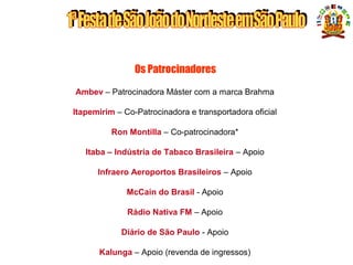 Os Patrocinadores
Ambev – Patrocinadora Máster com a marca Brahma
Itapemirim – Co-Patrocinadora e transportadora oficial
Ron Montilla – Co-patrocinadora*
Itaba – Indústria de Tabaco Brasileira – Apoio
Infraero Aeroportos Brasileiros – Apoio
McCain do Brasil - Apoio
Rádio Nativa FM – Apoio
Diário de São Paulo - Apoio
Kalunga – Apoio (revenda de ingressos)
PATROCINADORES
 