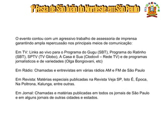 O evento contou com um agressivo trabalho de assessoria de imprensa
garantindo ampla repercussão nos principais meios de comunicação:
Em TV: Links ao vivo para o Programa do Gugu (SBT), Programa do Ratinho
(SBT), SPTV (TV Globo), A Casa é Sua (Clodovil – Rede TV) e de programas
jornalísticos e de variedades (Olga Bongiovani, etc)
Em Rádio: Chamadas e entrevistas em várias rádios AM e FM de São Paulo
Em Revista: Matérias especiais publicadas na Revista Veja SP, Isto É, Época,
Na Poltrona, Kalunga, entre outras.
Em Jornal: Chamadas e matérias publicadas em todos os jornais de São Paulo
e em alguns jornais de outras cidades e estados.
MÍDIA ESPONTÂNEA
 
