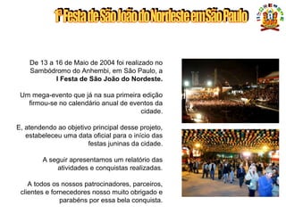 APRESENTAÇÃO
De 13 a 16 de Maio de 2004 foi realizado no
Sambódromo do Anhembi, em São Paulo, a
I Festa de São João do Nordeste.
Um mega-evento que já na sua primeira edição
firmou-se no calendário anual de eventos da
cidade.
E, atendendo ao objetivo principal desse projeto,
estabeleceu uma data oficial para o início das
festas juninas da cidade.
A seguir apresentamos um relatório das
atividades e conquistas realizadas.
A todos os nossos patrocinadores, parceiros,
clientes e fornecedores nosso muito obrigado e
parabéns por essa bela conquista.
 