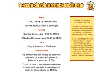 DATA - HORÁRIO - LOCAL
Data
13, 14, 15 e 16 de maio de 2004
(quinta, sexta, sábado e domingo)
Horário
Quinta e Sexta - das 18h00 às 05h00*
Sábado e Domingo – das 10h00 às 04h00
Local
Parque Anhembi – São Paulo
Observações
No primeiro dia, em função do atraso na
cerimônia de abertura as portas do
Anhembi abriram às 19h30m
Todos os dias, o funcionamento ocorreu
normalmente. A média apontada para a
saída do último cliente foi 04h30m.
A Festa foi realizada
no mês de maio pois:
a) as principais atrações
vindas do NE estavam com
suas agendas bloqueadas
no mês de junho devido
às festas realizadas no NE
b) esse período permitiu às
representações oficiais
dos Estados do NE a
promoção e a divulgação
turística, em São Paulo, das
Festas de São João que
ocorreram no mês de junho e
das férias turísticas no
mês de julho em sua região
 