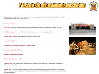 UMA GRANDE FESTA PARA O PÚBLICO BRASILEIRO
Os organizadores conseguiram não apenas garantir ao evento as principais atrações previstas no projeto inicial como ainda
trouxeram outras atrações como o Sítio São João.
Atrações permanentes:
Feira Típica: tendas com artesanato, culinária, arte e cultura dos nove estados do Nordeste e do Estado de São Paulo
Trio Elétrico Itapemirim: shows de forró com a banda Força Livre todos os dias a partir das 18 horas
Tablado – Palco Nordeste: apresentações de quadrilhas e danças típicas.
Estátua do Padre Cícero:
Exposição de artes plásticas de artistas de Campina Grande
Espaço-homenagem a Frei Damião
Quermesse com brincadeiras juninas
95 barracas de alimentos e bebidas
Tenda do Forró: todos os dias mais de 10 grupos típicos do autêntico forró pé-de-serra se apresentaram contagiando o
público até às 5 da manhã.
Sítio São João: Uma cidade cenográfica reproduzindo em detalhes cinco imóveis típicos da arquitetura rural nordestina do
ciclo do ouro, cana de açúcar a algodão. Nesse espaço também se apresentaram bandas de pífanos, repentistas, cordelistas e o
teatro de mamulengos.
 