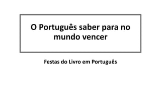 O Português saber para no
mundo vencer
Festas do Livro em Português
 