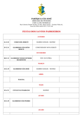 PARÓQUIA SÃO JOSÉ
-DIOCESE DE PENEDO-
CNPJ 12.398.749/0049-62
Rua Celestino Simeão da Silva, N 1041- Bairro Gerais – Teotônio Vilela-AL.
Fone (82) 99652-4028 CEP: 57.267-160
FESTAS DOS SANTOS PADROEIROS
JANEIRO
16 Á 22 CERCO DE JERICÓ BAIRRO GERAIS - MATRIZ
29 Á 31 GLORIOSO SÃO JOÃO
BOSCO
COMUNIDADE NOVA JERICÓ
FEVEREIRO
08 Á 11 GLORIOSO NOSSO SENHOR
DO BONFIM
POV. SUCUPIRA
MARÇO
10 Á 19 GLORIOSO SÃO JOSÉ BAIRRO GERAIS – MATRIZ
ABRIL
PASCOA
MAIO
01 á 31 CENÁCULO MARIANO MATRIZ
JUNHO
20 Á 29 GLORIOSO SÃO PEDRO
JULHO
 