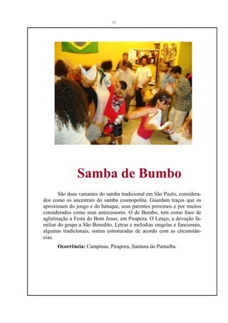 11




               Samba de Bumbo
       São duas variantes do samba tradicional em São Paulo, considera-
dos como os ancestrais do samba cosmopolita. Guardam traços que os
aproximam do jongo e do batuque, seus parentes próximos e por muitos
considerados como seus antecessores. O de Bumbo, tem como foco de
aglutinação a Festa do Bom Jesus, em Pirapora. O Lenço, a devoção fa-
miliar do grupo a São Benedito. Letras e melodias singelas e funcionais,
algumas tradicionais, outras estruturadas de acordo com as circunstân-
cias.
      Ocorrência: Campinas, Pirapora, Santana do Parnaíba.
 