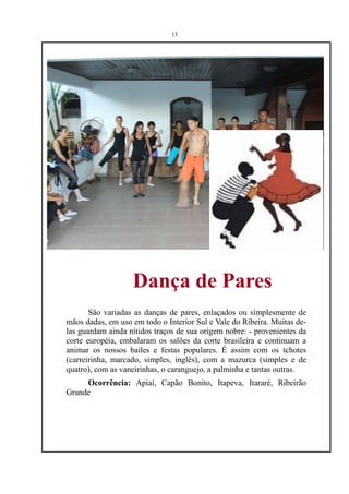 13




                   Dança de Pares
       São variadas as danças de pares, enlaçados ou simplesmente de
mãos dadas, em uso em todo o Interior Sul e Vale do Ribeira. Muitas de-
las guardam ainda nítidos traços de sua origem nobre: - provenientes da
corte européia, embalaram os salões da corte brasileira e continuam a
animar os nossos bailes e festas populares. É assim com os tchotes
(carreirinha, marcado, simples, inglês), com a mazurca (simples e de
quatro), com as vaneirinhas, o caranguejo, a palminha e tantas outras.
     Ocorrência: Apiaí, Capão Bonito, Itapeva, Itararé, Ribeirão
Grande
 