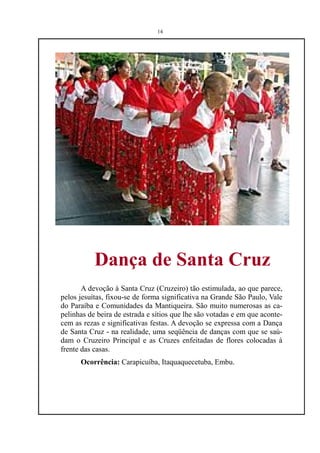 14




           Dança de Santa Cruz
       A devoção à Santa Cruz (Cruzeiro) tão estimulada, ao que parece,
pelos jesuítas, fixou-se de forma significativa na Grande São Paulo, Vale
do Paraíba e Comunidades da Mantiqueira. São muito numerosas as ca-
pelinhas de beira de estrada e sítios que lhe são votadas e em que aconte-
cem as rezas e significativas festas. A devoção se expressa com a Dança
de Santa Cruz - na realidade, uma seqüência de danças com que se saú-
dam o Cruzeiro Principal e as Cruzes enfeitadas de flores colocadas à
frente das casas.
      Ocorrência: Carapicuíba, Itaquaquecetuba, Embu.
 