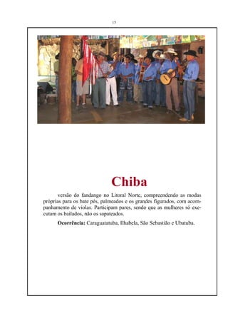 15




                              Chiba
       versão do fandango no Litoral Norte, compreendendo as modas
próprias para os bate pés, palmeados e os grandes figurados, com acom-
panhamento de violas. Participam pares, sendo que as mulheres só exe-
cutam os bailados, não os sapateados.
      Ocorrência: Caraguatatuba, Ilhabela, São Sebastião e Ubatuba.
 