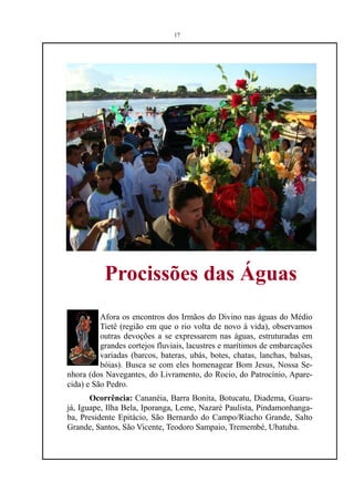 17




           Procissões das Águas
          Afora os encontros dos Irmãos do Divino nas águas do Médio
          Tietê (região em que o rio volta de novo à vida), observamos
          outras devoções a se expressarem nas águas, estruturadas em
          grandes cortejos fluviais, lacustres e marítimos de embarcações
          variadas (barcos, bateras, ubás, botes, chatas, lanchas, balsas,
          bóias). Busca se com eles homenagear Bom Jesus, Nossa Se-
nhora (dos Navegantes, do Livramento, do Rocio, do Patrocínio, Apare-
cida) e São Pedro.
       Ocorrência: Cananéia, Barra Bonita, Botucatu, Diadema, Guaru-
já, Iguape, Ilha Bela, Iporanga, Leme, Nazaré Paulista, Pindamonhanga-
ba, Presidente Epitácio, São Bernardo do Campo/Riacho Grande, Salto
Grande, Santos, São Vicente, Teodoro Sampaio, Tremembé, Ubatuba.
 
