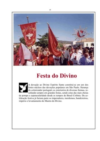 18




                  Festa do Divino
          A devoção ao Divino Espírito Santo constitui-se em um dos
          fortes núcleos das devoções populares em São Paulo. Herança
          do colonizador português se exterioriza de diversas formas, re-
          sultando sempre em grandes festas, sendo estas das mais cheias
de pompa e espetacularidade desde os tempos do Brasil Colônia. Da ce-
lebração festiva já faziam parte os imperadores, mordomos, bandeireiros,
império e levantamento do Mastro do Divino.
 