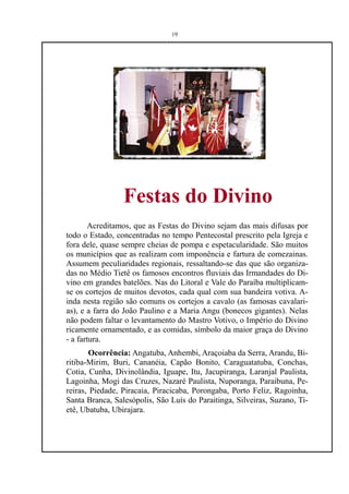19




                 Festas do Divino
       Acreditamos, que as Festas do Divino sejam das mais difusas por
todo o Estado, concentradas no tempo Pentecostal prescrito pela Igreja e
fora dele, quase sempre cheias de pompa e espetacularidade. São muitos
os municípios que as realizam com imponência e fartura de comezainas.
Assumem peculiaridades regionais, ressaltando-se das que são organiza-
das no Médio Tietê os famosos encontros fluviais das Irmandades do Di-
vino em grandes batelões. Nas do Litoral e Vale do Paraíba multiplicam-
se os cortejos de muitos devotos, cada qual com sua bandeira votiva. A-
inda nesta região são comuns os cortejos a cavalo (as famosas cavalari-
as), e a farra do João Paulino e a Maria Angu (bonecos gigantes). Nelas
não podem faltar o levantamento do Mastro Votivo, o Império do Divino
ricamente ornamentado, e as comidas, símbolo da maior graça do Divino
- a fartura.
        Ocorrência: Angatuba, Anhembi, Araçoiaba da Serra, Arandu, Bi-
ritiba-Mirim, Buri, Cananéia, Capão Bonito, Caraguatatuba, Conchas,
Cotia, Cunha, Divinolândia, Iguape, Itu, Jacupiranga, Laranjal Paulista,
Lagoinha, Mogi das Cruzes, Nazaré Paulista, Nuporanga, Paraibuna, Pe-
reiras, Piedade, Piracaia, Piracicaba, Porongaba, Porto Feliz, Ragoinha,
Santa Branca, Salesópolis, São Luís do Paraitinga, Silveiras, Suzano, Ti-
etê, Ubatuba, Ubirajara.
 
