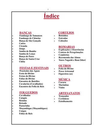 2



                            Índice

    DANÇAS                              CORTEJOS
·   Fandango de Tamancos            ·   Boisinhos
·   Fandango de Chinelas            ·   Entradas
·   Dança de São Gonçalo            ·   Cabeções
·   Catira
·   Ciranda                             ROMARIAS
·   Jongo                           ·   Explicações e Ocorrências
·   Samba de Bumbo                  ·   Centros de Peregrinações
·   Samba de Lenço                  ·   Cemitérios
·   Dança de Pares                  ·   Recomenda das Almas
·   Dança de Santa Cruz             ·   Tooro Nagashi e Bom Odori
·   Chiba
                                        OUTROS
    FESTAS E FESTIVAIS              ·   Folia do Divino
·   Procissões das Águas            ·   Pesca Artesanal
·   Festa do Divino                 ·   Figureiros (as)
·   Festas do Divino
·   Folias do Divino                    MÚSICA
·   Encontro de Batelões            ·   Cururu
·   Cavalarias (Cavalhadas)         ·   Marimbas
·   Encontro da Folia de Reis       ·   Violas
·

    FOLGUEDOS                           ARTESANATOS
·   Cavalhadas                      ·   Trançados
·   Caiapós                         ·   Cerâmicas
·   Reiadas                         ·   Entalhamento
·   Reisado
·   Pastorinha
·   Moçambique (Moçambiques)
·   Congos
·   Folias de Reis
 