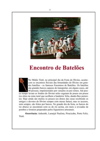 21




             Encontro de Batelões
           No Médio Tietê, no principal dia da Festa do Divino, aconte-
           cem os encontros fluviais das Irmandades do Divino em gran-
           des batelões - os famosos Encontros de Batelões. Os batelões
           são grandes barcos capazes de transportar, em alguns casos, até
           40 pessoas, impulsionados por varejões ou por remos. Até pou-
co tempo levam os Irmãos do Divino neles seguiam de pouso em pouso
(os sítios na zona rural que acolhem a bandeira/ folia, dando-lhes pernoi-
te). Hoje ainda são muitos os pousos (os donos das casas recebendo os
amigos e devotos do Divino sempre com mesas fartas), mas os acessos,
nem sempre, são feitos por barcos. No grande dia da festa, os barcos do
rio abaixo se encontram com os do rio acima, em meio a revoadas de
pombos e tiroteios preparados pelos fogueteiros artesanais.
         Ocorrência: Anhembi, Laranjal Paulista, Piracicaba, Porto Feliz,
Tietê.
 