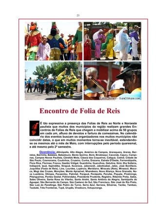 23




         Encontro de Folia de Reis
        É tão expressiva a presença das Folias de Reis ao Norte e Noroeste
        paulista que muitos dos municípios da região realizam grandes En-
        contros de Folias de Reis que chegam a mobilizar acima de 50 grupos
        em cada um, afluxo de devotos e fartura de comezainas. No calendá-
        rio dos eventos buscam os organizadores nos muitos municípios não
coincidir datas, o que em muitos momentos torna-se inevitável, estendendo-
se os mesmos até o mês de Maio, com interrupções pelo período quaresmal,
e até mesmo pelo 2º semestre.
         Ocorrência: Altinópolis, Alto Alegre, Américo de Campos, Araraquara, Araras, Bar-
retos, Barrinha, Batatais, Bebedouro, Bento Quirino, Borá, Brodósqui, Caconde, Cajuru, Campi-
nas, Campos Novos Paulista, Cândido Mota, Cássia dos Coqueiros, Catiguá, Cedral, Cidade de
São Paulo, Cosmorama, Coutinhos, Cruzeiro, Cunha, Dracena, Estrela D'Oeste, Fernandópolis,
Flora Rica, Florínea, Franca, Gastão Vidigal, Guardinha, Guarulhos, Getulina, Ibirá, Ilha Solteira,
Indiaporã, Ipuã, Itapiratiba, Itirapuã, Ituverava, Jaborandi, Jaboticabal, Jales, José Bonifácio,
Juquitiba (Festa de Reis), Lins, Lourdes, Lupércio, Meridiano, Miracatu (Reis), Mirassol, Moco-
ca, Mogi das Cruzes, Monções, Monte Aprazível, Nhandeara, Nova Aliança, Nova Granada, No-
va Lusitânia, Olímpia, Pacaembu, Palmital, Parapuã, Penápolis, Peruíbe, Piquete, Piratininga,
Pitangueiras, Pontes Gestal, Potirendaba, Presidente Prudente, Registro, Ribeirão Preto, Sales,
Sales Oliveira, Santa Rosa do Viterbo, Santo André, Santo Antônio da Alegria, Santópolis do
Aguapeí, São Bernardo do Campo, Sào Caetano do Sul, São Francisco, São José do Rio Preto,
São Luiz do Paraitinga, São Pedro do Turvo, Serra Azul, Serrana, Silveiras, Taciba, Tambaú,
Taubaté, Três Fronteiras, Tupã, Urupês, Viradouro, Votupuranga.
 