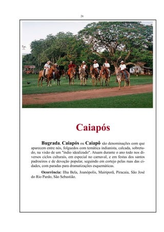 26




                            Caiapós
      Bugrada, Caiapós ou Caiapô são denominações com que
aparecem entre nós, folguedos com temática indianista, calcada, sobretu-
do, na visão de um "índio idealizado". Atuam durante o ano todo nos di-
versos ciclos culturais, em especial no carnaval, e em festas dos santos
padroeiros e de devoção popular, seguindo em cortejo pelas ruas das ci-
dades, com paradas para dramatizações esquemáticas.
      Ocorrência: Ilha Bela, Joanópolis, Mairiporã, Piracaia, São José
do Rio Pardo, São Sebastião.
 