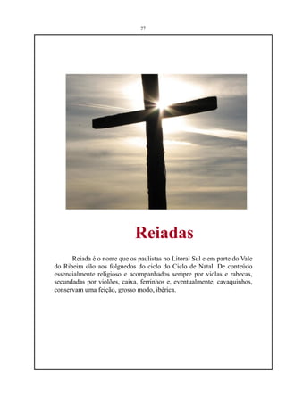 27




                             Reiadas
      Reiada é o nome que os paulistas no Litoral Sul e em parte do Vale
do Ribeira dão aos folguedos do ciclo do Ciclo de Natal. De conteúdo
essencialmente religioso e acompanhados sempre por violas e rabecas,
secundadas por violões, caixa, ferrinhos e, eventualmente, cavaquinhos,
conservam uma feição, grosso modo, ibérica.
 