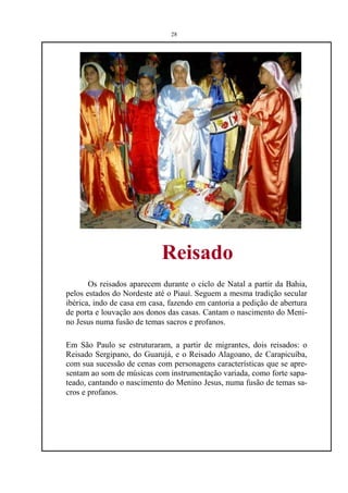 28




                            Reisado
       Os reisados aparecem durante o ciclo de Natal a partir da Bahia,
pelos estados do Nordeste até o Piauí. Seguem a mesma tradição secular
ibérica, indo de casa em casa, fazendo em cantoria a pedição de abertura
de porta e louvação aos donos das casas. Cantam o nascimento do Meni-
no Jesus numa fusão de temas sacros e profanos.

Em São Paulo se estruturaram, a partir de migrantes, dois reisados: o
Reisado Sergipano, do Guarujá, e o Reisado Alagoano, de Carapicuíba,
com sua sucessão de cenas com personagens características que se apre-
sentam ao som de músicas com instrumentação variada, como forte sapa-
teado, cantando o nascimento do Menino Jesus, numa fusão de temas sa-
cros e profanos.
 