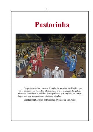 29




                   Pastorinha




       Grupo de meninas trajadas à moda de pastoras idealizadas, que
vão de casa em casa fazendo a adoração dos presépios, recebidas pela co-
munidade com doces e bebidas. Acompanhadas por conjunto de sopros,
fazem suas loas com cantorias e bailados simples.
      Ocorrência: São Luís do Paraitinga e Cidade de São Paulo.
 