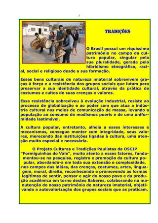 3




                                        TRADIÇÕES


                                 O Brasil possui um riquíssimo
                                 patrimônio no campo da cul-
                                 tura popular, singular pela
                                 sua pluralidade, gerada pelo
                                 hibridismo etnográfico, raci-
al, social e religioso desde a sua formação.

Esses bens culturais de natureza imaterial sobrevivem gra-
ças à força e a resistência dos grupos sociais que lutam para
preservar a sua identidade cultural, através da prática de
costumes e cultos de suas crenças e valores.

Essa resistência sobreviveu à evolução industrial, resiste ao
processo de globalização e ao poder com que atua a indús-
tria cultural nos meios de comunicação de massa, levando a
população ao consumo de modismos pueris e de uma unifor-
midade lastimável.

A cultura popular, entretanto, alheia a esses interesses e
mecanismos, consegue manter com integridade, seus valo-
res, merecendo das instituições ligadas à cultura, uma aten-
ção muito especial e necessária.

       O Projeto Culturas e Tradições Paulistas da OSCIP
“Formiguinhas do Vale”, muito atento a esses fatores, funda-
  mentou-se na pesquisa, registro e promoção da cultura po-
  pular, abordando-a em toda sua extensão e complexidade,
nos campos das idéias, das crenças, costumes, artes, lingua-
 gem, moral, direito, reconhecendo e promovendo as formas
 legítimas de sentir, pensar e agir do nosso povo e da produ-
ção acadêmica em torno destes Saberes, colaborando na ma-
 nutenção do nosso patrimônio de natureza imaterial, objeti-
vando a autovalorização dos grupos sociais que as praticam.
 