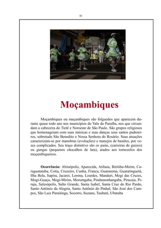 30




                   Moçambiques
       Moçambiques ou maçambiques são folguedos que aparecem du-
rante quase todo ano nos municípios do Vale do Paraíba, nos que circun-
dam a cabeceira do Tietê e Noroeste de São Paulo. São grupos religiosos
que homenageiam com suas músicas e suas danças seus santos padroei-
ros, sobretudo São Benedito e Nossa Senhora do Rosário. Suas atuações
caracterizam-se por manobras (evoluções) e manejos de bastões, por ve-
zes complicados. Seu traço distintivo são os paiás, (carreiras de guizos)
ou gungas (pequenos chocalhos de lata), atados aos tornozelos dos
moçambiqueiros.


       Ocorrência: Altinópolis, Aparecida, Atibaia, Biritiba-Mirim, Ca-
raguatatuba, Cotia, Cruzeiro, Cunha, Franca, Guararema, Guaratinguetá,
Ilha Bela, Itapira, Jacareí, Lorena, Lourdes, Manduri, Mogi das Cruzes,
Mogi-Guaçu, Mogi-Mirim, Morumgaba, Pindamonhangaba, Piracaia, Pi-
raju, Salesópolis, Salto Grande, Santa Isabel, Santa Cruz do Rio Pardo,
Santo Antônio da Alegria, Santo Antônio do Pinhal, São José dos Cam-
pos, São Luiz Paraitinga, Socorro, Suzano, Taubaté, Ubatuba
 