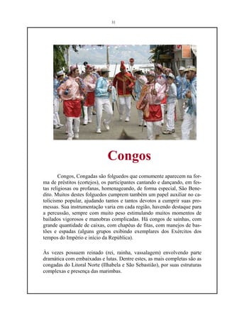 31




                             Congos
        Congos, Congadas são folguedos que comumente aparecem na for-
ma de préstitos (cortejos), os participantes cantando e dançando, em fes-
tas religiosas ou profanas, homenageando, de forma especial, São Bene-
dito. Muitos destes folguedos cumprem também um papel auxiliar no ca-
tolicismo popular, ajudando tantos e tantos devotos a cumprir suas pro-
messas. Sua instrumentação varia em cada região, havendo destaque para
a percussão, sempre com muito peso estimulando muitos momentos de
bailados vigorosos e manobras complicadas. Há congos de sainhas, com
grande quantidade de caixas, com chapéus de fitas, com manejos de bas-
tões e espadas (alguns grupos exibindo exemplares dos Exércitos dos
tempos do Império e início da República).

Às vezes possuem reinado (rei, rainha, vassalagem) envolvendo parte
dramática com embaixadas e lutas. Dentre estes, as mais completas são as
congadas do Litoral Norte (Ilhabela e São Sebastião), por suas estruturas
complexas e presença das marimbas.
 
