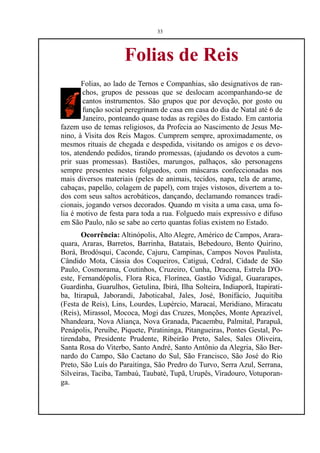 33




                     Folias de Reis
        Folias, ao lado de Ternos e Companhias, são designativos de ran-
        chos, grupos de pessoas que se deslocam acompanhando-se de
        cantos instrumentos. São grupos que por devoção, por gosto ou
        função social peregrinam de casa em casa do dia de Natal até 6 de
        Janeiro, ponteando quase todas as regiões do Estado. Em cantoria
fazem uso de temas religiosos, da Profecia ao Nascimento de Jesus Me-
nino, à Visita dos Reis Magos. Cumprem sempre, aproximadamente, os
mesmos rituais de chegada e despedida, visitando os amigos e os devo-
tos, atendendo pedidos, tirando promessas, (ajudando os devotos a cum-
prir suas promessas). Bastiões, marungos, palhaços, são personagens
sempre presentes nestes folguedos, com máscaras confeccionadas nos
mais diversos materiais (peles de animais, tecidos, napa, tela de arame,
cabaças, papelão, colagem de papel), com trajes vistosos, divertem a to-
dos com seus saltos acrobáticos, dançando, declamando romances tradi-
cionais, jogando versos decorados. Quando m visita a uma casa, uma fo-
lia é motivo de festa para toda a rua. Folguedo mais expressivo e difuso
em São Paulo, não se sabe ao certo quantas folias existem no Estado.
       Ocorrência: Altinópolis, Alto Alegre, Américo de Campos, Arara-
quara, Araras, Barretos, Barrinha, Batatais, Bebedouro, Bento Quirino,
Borá, Brodósqui, Caconde, Cajuru, Campinas, Campos Novos Paulista,
Cândido Mota, Cássia dos Coqueiros, Catiguá, Cedral, Cidade de São
Paulo, Cosmorama, Coutinhos, Cruzeiro, Cunha, Dracena, Estrela D'O-
este, Fernandópolis, Flora Rica, Florínea, Gastão Vidigal, Guararapes,
Guardinha, Guarulhos, Getulina, Ibirá, Ilha Solteira, Indiaporã, Itapirati-
ba, Itirapuã, Jaborandi, Jaboticabal, Jales, José, Bonifácio, Juquitiba
(Festa de Reis), Lins, Lourdes, Lupércio, Maracaí, Meridiano, Miracatu
(Reis), Mirassol, Mococa, Mogi das Cruzes, Monções, Monte Aprazível,
Nhandeara, Nova Aliança, Nova Granada, Pacaembu, Palmital, Parapuã,
Penápolis, Peruíbe, Piquete, Piratininga, Pitangueiras, Pontes Gestal, Po-
tirendaba, Presidente Prudente, Ribeirão Preto, Sales, Sales Oliveira,
Santa Rosa do Viterbo, Santo André, Santo Antônio da Alegria, São Ber-
nardo do Campo, São Caetano do Sul, São Francisco, São José do Rio
Preto, São Luís do Paraitinga, São Predro do Turvo, Serra Azul, Serrana,
Silveiras, Taciba, Tambaú, Taubaté, Tupã, Urupês, Viradouro, Votuporan-
ga.
 