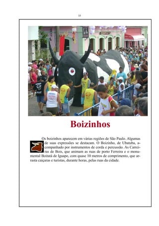 35




                         Boizinhos
        Os boizinhos aparecem em várias regiões de São Paulo. Algumas
          de suas expressões se destacam. O Boizinho, de Ubatuba, a-
          companhado por instrumentos de corda e percussão. As Carrei-
          ras de Bois, que animam as ruas de porto Ferreira e o monu-
mental Boitatá de Iguape, com quase 10 metros de comprimento, que ar-
rasta caiçaras e turistas, durante horas, pelas ruas da cidade.
 