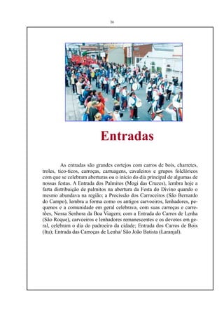 36




                           Entradas
         As entradas são grandes cortejos com carros de bois, charretes,
troles, tico-ticos, carroças, carruagens, cavaleiros e grupos folclóricos
com que se celebram aberturas ou o início do dia principal de algumas de
nossas festas. A Entrada dos Palmitos (Mogi das Cruzes), lembra hoje a
farta distribuição de palmitos na abertura da Festa do Divino quando o
mesmo abundava na região; a Procissão dos Carroceiros (São Bernardo
do Campo), lembra a forma como os antigos carvoeiros, lenhadores, pe-
quenos e a comunidade em geral celebrava, com suas carroças e carre-
tões, Nossa Senhora da Boa Viagem; com a Entrada do Carros de Lenha
(São Roque), carvoeiros e lenhadores remanescentes e os devotos em ge-
ral, celebram o dia do padroeiro da cidade; Entrada dos Carros de Bois
(Itu); Entrada das Carroças de Lenha/ São João Batista (Laranjal).
 