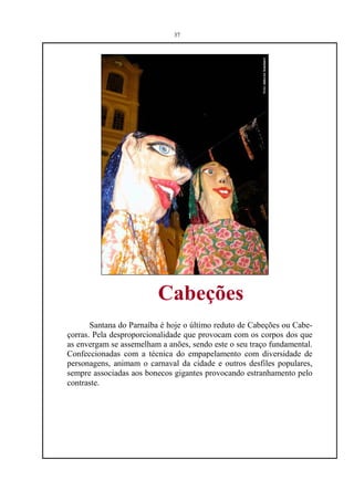 37




                         Cabeções
       Santana do Parnaíba é hoje o último reduto de Cabeções ou Cabe-
çorras. Pela desproporcionalidade que provocam com os corpos dos que
as envergam se assemelham a anões, sendo este o seu traço fundamental.
Confeccionadas com a técnica do empapelamento com diversidade de
personagens, animam o carnaval da cidade e outros desfiles populares,
sempre associadas aos bonecos gigantes provocando estranhamento pelo
contraste.
 
